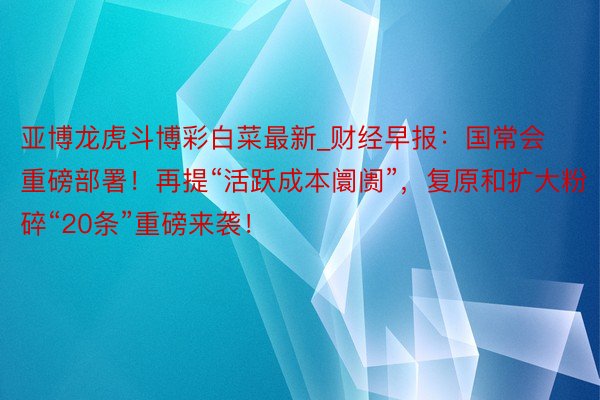 亚博龙虎斗博彩白菜最新_财经早报：国常会重磅部署！再提“活跃成本阛阓”，复原和扩大粉碎“20条”重磅来袭！