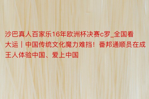 沙巴真人百家乐16年欧洲杯决赛c罗_全国看大运｜中国传统文化魔力难挡！番邦通顺员在成王人体验中国、爱上中国