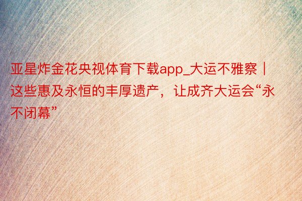 亚星炸金花央视体育下载app_大运不雅察｜这些惠及永恒的丰厚遗产，让成齐大运会“永不闭幕”