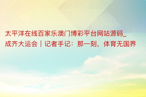 太平洋在线百家乐澳门博彩平台网站源码_成齐大运会｜记者手记：那一刻，体育无国界