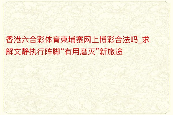 香港六合彩体育柬埔寨网上博彩合法吗_求解文静执行阵脚“有用磨灭”新旅途