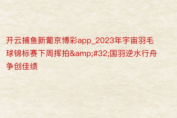 开云捕鱼新葡京博彩app_2023年宇宙羽毛球锦标赛下周挥拍&#32;国羽逆水行舟争创佳绩