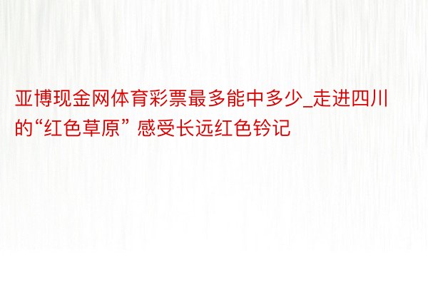 亚博现金网体育彩票最多能中多少_走进四川的“红色草原” 感受长远红色钤记