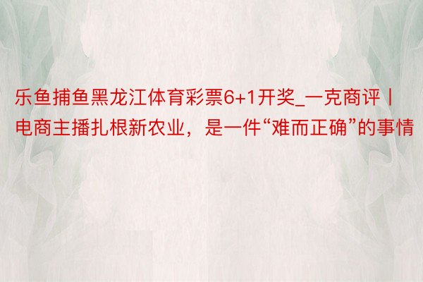 乐鱼捕鱼黑龙江体育彩票6+1开奖_一克商评丨电商主播扎根新农业，是一件“难而正确”的事情