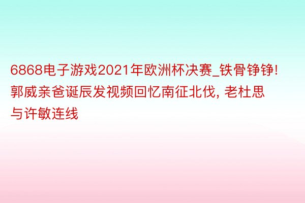 6868电子游戏2021年欧洲杯决赛_铁骨铮铮! 郭威亲爸诞辰发视频回忆南征北伐, 老杜思与许敏连线