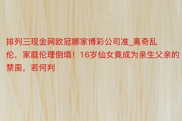 排列三现金网欧冠哪家博彩公司准_离奇乱伦，家庭伦理倒塌！16岁仙女竟成为亲生父亲的禁脔，若何判