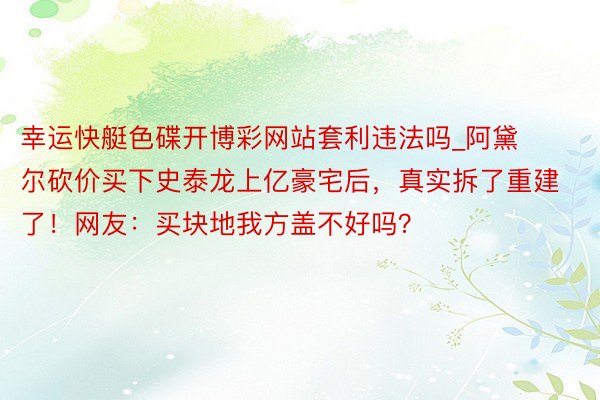 幸运快艇色碟开博彩网站套利违法吗_阿黛尔砍价买下史泰龙上亿豪宅后，真实拆了重建了！网友：买块地我方盖不好吗？