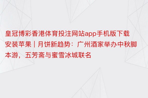 皇冠博彩香港体育投注网站app手机版下载安装苹果 | 月饼新趋势：广州酒家举办中秋脚本游，五芳斋与蜜雪冰城联名