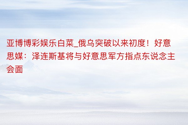 亚博博彩娱乐白菜_俄乌突破以来初度！好意思媒：泽连斯基将与好意思军方指点东说念主会面