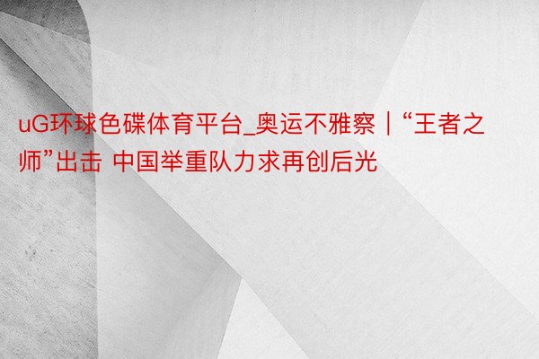 uG环球色碟体育平台_奥运不雅察︱“王者之师”出击 中国举重队力求再创后光