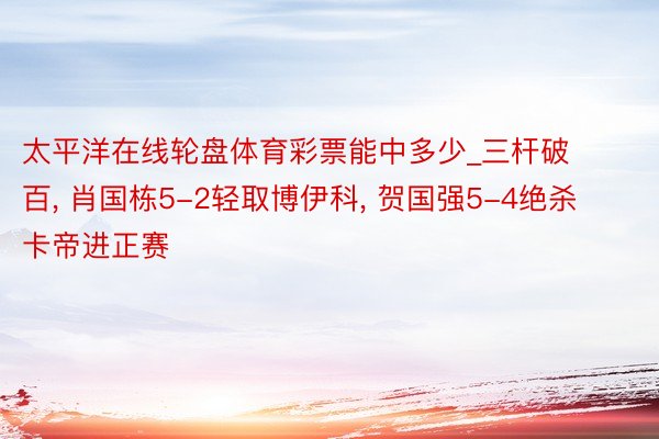 太平洋在线轮盘体育彩票能中多少_三杆破百, 肖国栋5-2轻取博伊科, 贺国强5-4绝杀卡帝进正赛