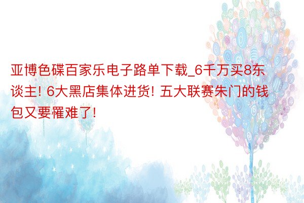 亚博色碟百家乐电子路单下载_6千万买8东谈主! 6大黑店集体进货! 五大联赛朱门的钱包又要罹难了!