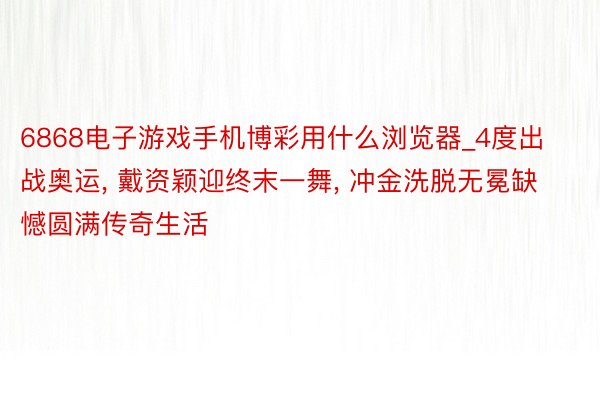 6868电子游戏手机博彩用什么浏览器_4度出战奥运, 戴资颖迎终末一舞, 冲金洗脱无冕缺憾圆满传奇生活