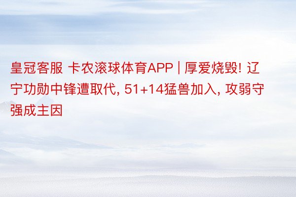 皇冠客服 卡农滚球体育APP | 厚爱烧毁! 辽宁功勋中锋遭取代, 51+14猛兽加入, 攻弱守强成主因