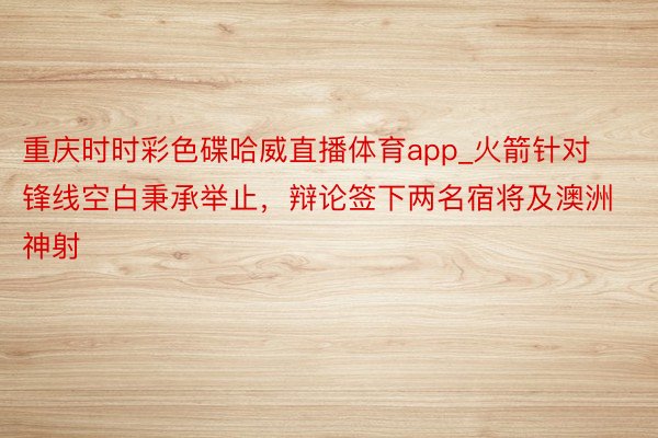 重庆时时彩色碟哈威直播体育app_火箭针对锋线空白秉承举止，辩论签下两名宿将及澳洲神射