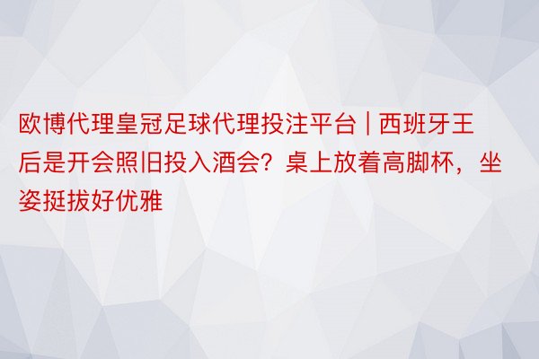 欧博代理皇冠足球代理投注平台 | 西班牙王后是开会照旧投入酒会？桌上放着高脚杯，坐姿挺拔好优雅