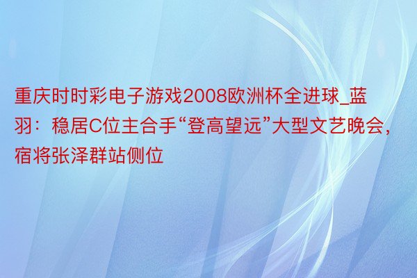 重庆时时彩电子游戏2008欧洲杯全进球_蓝羽：稳居C位主合手“登高望远”大型文艺晚会，宿将张泽群站侧位