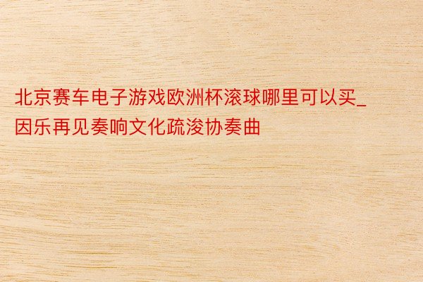 北京赛车电子游戏欧洲杯滚球哪里可以买_因乐再见奏响文化疏浚协奏曲