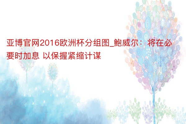 亚博官网2016欧洲杯分组图_鲍威尔：将在必要时加息 以保握紧缩计谋