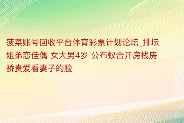 菠菜账号回收平台体育彩票计划论坛_排坛姐弟恋佳偶 女大男4岁 公布蚁合开房栈房 骄贵爱看妻子的脸