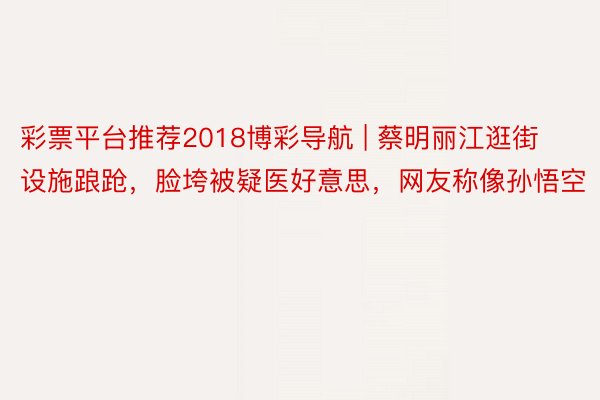 彩票平台推荐2018博彩导航 | 蔡明丽江逛街设施踉跄，脸垮被疑医好意思，网友称像孙悟空