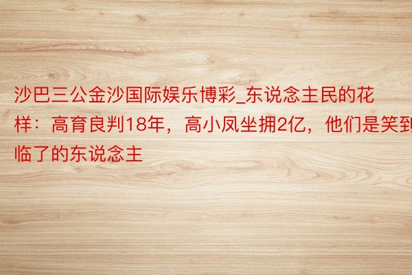 沙巴三公金沙国际娱乐博彩_东说念主民的花样：高育良判18年，高小凤坐拥2亿，他们是笑到临了的东说念主