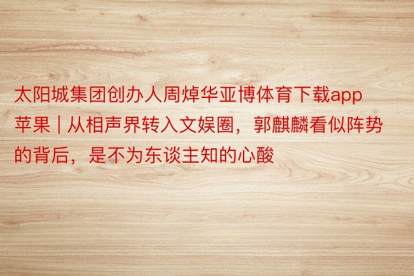 太阳城集团创办人周焯华亚博体育下载app苹果 | 从相声界转入文娱圈，郭麒麟看似阵势的背后，是不为东谈主知的心酸