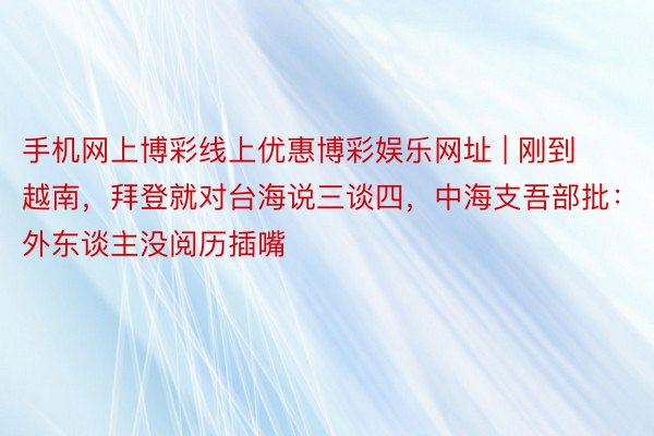 手机网上博彩线上优惠博彩娱乐网址 | 刚到越南，拜登就对台海说三谈四，中海支吾部批：外东谈主没阅历插嘴