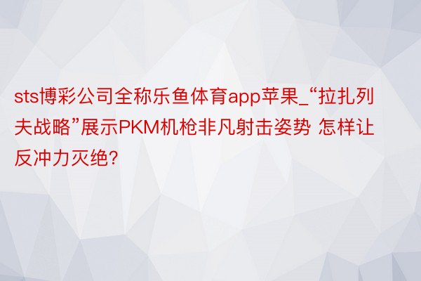 sts博彩公司全称乐鱼体育app苹果_“拉扎列夫战略”展示PKM机枪非凡射击姿势 怎样让反冲力灭绝？