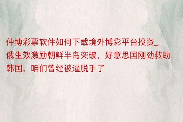 仲博彩票软件如何下载境外博彩平台投资_俄生效激励朝鲜半岛突破，好意思国刚劲救助韩国，咱们曾经被逼脱手了